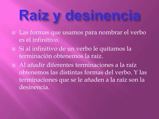    Las formas que usamos para nombrar el verbo
    es el infinitivo.
   Si al infinitivo de un verbo le quitamos la
    terminación obtenemos la raíz.
   Al añadir diferentes terminaciones a la raíz
    obtenemos las distintas formas del verbo. Y las
    terminaciones que se le añaden a la raíz son la
    desinencia.
 