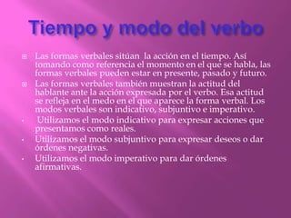    Las formas verbales sitúan la acción en el tiempo. Así
    tomando como referencia el momento en el que se habla, las
    formas verbales pueden estar en presente, pasado y futuro.
   Las formas verbales también muestran la actitud del
    hablante ante la acción expresada por el verbo. Esa actitud
    se refleja en el medo en el que aparece la forma verbal. Los
    modos verbales son indicativo, subjuntivo e imperativo.
•    Utilizamos el modo indicativo para expresar acciones que
    presentamos como reales.
•   Utilizamos el modo subjuntivo para expresar deseos o dar
    órdenes negativas.
•   Utilizamos el modo imperativo para dar órdenes
    afirmativas.
 