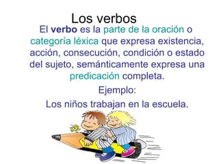 Los verbos  El  verbo  es la  parte de la oración  o  categoría léxica  que expresa existencia, acción, consecución, condición o estado del sujeto, semánticamente expresa una  predicación  completa. Ejemplo: Los niños trabajan en la escuela. 