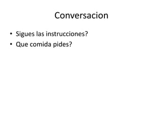 Conversacion
• Sigues las instrucciones?
• Que comida pides?
 