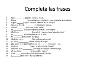 Completa las frases
1. Yo no _________ (poner) nunca la mesa.
2. Marta __________ (sonreír) siempre mucho. Es muy agradable y simpática.
3. El gato ______ (seguir) siempre a María. No sé porque.
4. Yo nunca (traer) __________ el diccionario a clase.
5. ¿Quién ________ (sustituir) hoy a Lucia?
6. Yo __________ (decir) siempre la verdad. Casi siempre.
7. ¿Quiénes _____________ (constituir) los puentes y las autopistas?
8. Yo __________ (conducir) desde los 18 anos.
9. No ________ (encontrar) mis gafas.
10. ¿Cuántas horas ________ (dormir) normalmente?
11. ¿Cuándo __________ (volver – vos) del viaje?
12. ¿De quien es el Guernica? Ahora no ________ (recordar – yo).
13. ¿Cuándo ___________ (jugar) la Selección de futbol?
14. Todos los días __________ (sonar) que estoy en una casa vieja.
15. ¿A que hora _________ (empezar) las clases?
16. ¿Qué _____ (querer) tomar? Un zumo de naranja.
17. ¿________ (entender – tu)el problema?
 