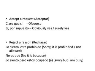 • Accept a request (Acceptar)
Claro que si - Ofcourse
Si, por supuesto – Obviously yes / surely yes
• Reject a reason (Rechazar)
Lo siento, esta prohibido (Sorry, it is prohibited / not
allowed)
No es que (No it is because)
Lo siento pero estoy ocupado (a) (sorry but i am busy)
 