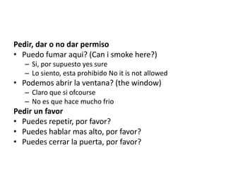 Pedir, dar o no dar permiso
• Puedo fumar aqui? (Can i smoke here?)
– Si, por supuesto yes sure
– Lo siento, esta prohibido No it is not allowed
• Podemos abrir la ventana? (the window)
– Claro que si ofcourse
– No es que hace mucho frio
Pedir un favor
• Puedes repetir, por favor?
• Puedes hablar mas alto, por favor?
• Puedes cerrar la puerta, por favor?
 