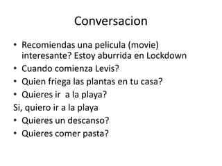Conversacion
• Recomiendas una pelicula (movie)
interesante? Estoy aburrida en Lockdown
• Cuando comienza Levis?
• Quien friega las plantas en tu casa?
• Quieres ir a la playa?
Si, quiero ir a la playa
• Quieres un descanso?
• Quieres comer pasta?
 