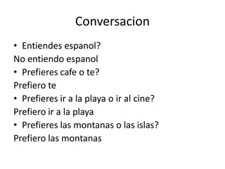 Conversacion
• Entiendes espanol?
No entiendo espanol
• Prefieres cafe o te?
Prefiero te
• Prefieres ir a la playa o ir al cine?
Prefiero ir a la playa
• Prefieres las montanas o las islas?
Prefiero las montanas
 