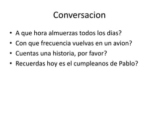Conversacion
• A que hora almuerzas todos los dias?
• Con que frecuencia vuelvas en un avion?
• Cuentas una historia, por favor?
• Recuerdas hoy es el cumpleanos de Pablo?
 