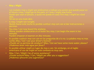 • May y Might
Los modales may y might son sinónomos y indican una acción que puede pasar en
el futuro.I may / might go to the park, or I may / might stay home.
Puede que vaya al parque, o quizá me queda en casa.This may / might be a bad
idea.
Tal vez es una mala idea.
• It may / might rain tonight.
Quizás llueva esta noche.Es posible sustituir may con can al dar instrucciones o
permiso.
• You may / can now board the airplane.
Ahora, pueden embarcarse en el avión.You may / can begin the exam in ten
minutes.
Pueden empezar el examen en diez minutos.
• Es posible sustituir may con can en las preguntas de sí o no. La palabra may es mas
cortés.May / Can I see your driver's license?
¿Puedo ver su permiso de conducir? May / Can we have some more water, please?
¿Podemos tener más agua por favor?
• Es posible utilizar might en lugar de may o can. Sin embargo, en el inglés
americano el uso de might en este contexto es muy raro.
• May / Can / Might I be of some assistance?
¿Puedo asistirle?May / Can / Might we offer you a suggestion?
¿Podemos ofrecerle una sugerencia?
 