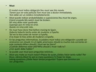 • Must
El modal must indica obligación.You must see this movie.
Tienen que ver esta película.Tom must see a doctor immediately.
Tom debe ver un médico inmediatamente.
• Must puede indicar probabilidades o suposiciones.You must be angry.
Estará enojado.My watch must be broken.
Mi reloj debe estar quebrado.
Supongo que mi reloj no sirve.
Quizás mi reloj esté roto.
• He must have done that before moving to Spain.
Debería haberlo hecho antes de mudarse a España.
Tal vez lo hiso antes de mover a España.
A la mejor lo hiso antes de mudarse a España.
• En las preguntas informativas, la palabra must indica una obligación y puede ser
sinónomo con should. En el inglés americano should es mucho más corriente en
este contexto.When should / must we be there?
¿Cuándo debemos estar allá?Who should / must I talk to?
¿Con quién debo hablar?
• Se puede usar must para preguntas retóricas.
• Must you make so much noise?=Please be quiet.¿Debes hacer tanto ruido? Por
favor, silencio.Must he ask so many questions?=I hope he stops
asking questions.¿Debe hacer tantas preguntas? Espero que termina con
sus preguntas.
 