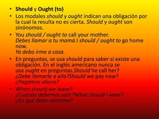• Should y Ought (to)
• Los modales should y ought indican una obligación por
la cual la resulta no es cierta. Should y ought son
sinónomos.
• You should / ought to call your mother.
Debes llamar a tu mamá.I should / ought to go home
now.
Ya debo irme a casa.
• En preguntas, se usa should para saber si existe una
obligación. En el inglés americano nunca se
usa ought en preguntas.Should he call her?
¿Debe llamarle a ella?Should we pay now?
¿Pagamos ahora?
• When should we leave?
¿Cuándo debemos salir?What should I wear?
¿En qué debo vestirme?
 