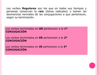 Los verbos Regulares son los que en todos sus tiempos y
personas conservan la raíz (letras radicales) y toman las
desinencias normales de las conjugaciones a que pertenecen,
según su terminación.
Los verbos terminados en AR pertenecen a la 1ª
CONJUGACIÓN
Los verbos terminados en ER pertenecen a la 2ª
CONJUGACIÓN
Los verbos terminados en IR pertenecen a la 3ª
CONJUGACIÓN.
 