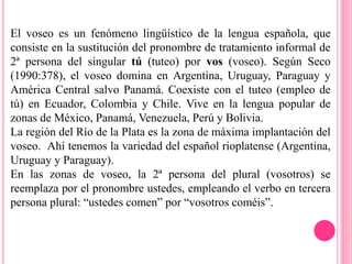 El voseo es un fenómeno lingüístico de la lengua española, que
consiste en la sustitución del pronombre de tratamiento informal de
2ª persona del singular tú (tuteo) por vos (voseo). Según Seco
(1990:378), el voseo domina en Argentina, Uruguay, Paraguay y
América Central salvo Panamá. Coexiste con el tuteo (empleo de
tú) en Ecuador, Colombia y Chile. Vive en la lengua popular de
zonas de México, Panamá, Venezuela, Perú y Bolivia.
La región del Río de la Plata es la zona de máxima implantación del
voseo. Ahí tenemos la variedad del español rioplatense (Argentina,
Uruguay y Paraguay).
En las zonas de voseo, la 2ª persona del plural (vosotros) se
reemplaza por el pronombre ustedes, empleando el verbo en tercera
persona plural: “ustedes comen” por “vosotros coméis”.
 