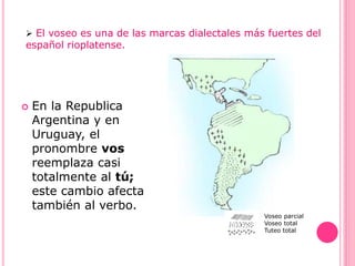  El voseo es una de las marcas dialectales más fuertes del
español rioplatense.
 En la Republica
Argentina y en
Uruguay, el
pronombre vos
reemplaza casi
totalmente al tú;
este cambio afecta
también al verbo.
Voseo parcial
Voseo total
Tuteo total
 