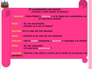 El cumpleaños de Isabel.
(Gabriela y Pablo hablan al teléfono)
Gabriela - ¡Hola Pablo! ¿Quieres ir a la fiesta de cumpleaños de
mi hermana Isabel?
Pablo - Sí, me encantaría.
- ¿Dónde va a ser la fiesta?
Gabriela -En la casa de mis abuelos
Pablo -¿Dónde es la casa de tus abuelos?
Gabriela - No lo sabes, entonces. ¿Quieres ir conmigo a la fiesta?
Pablo - Sí, por supuesto.
- ¿A qué hora quedamos?
Gabriela - Viernes a las siete y cuarto de la tarde en el quiosco de
periódico.
 