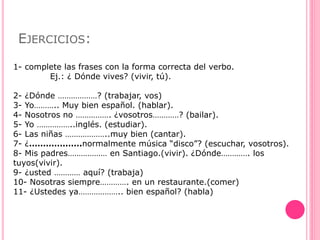 EJERCICIOS:
1- complete las frases con la forma correcta del verbo.
Ej.: ¿ Dónde vives? (vivir, tú).
2- ¿Dónde ………………? (trabajar, vos)
3- Yo……….. Muy bien español. (hablar).
4- Nosotros no ……………. ¿vosotros…………? (bailar).
5- Yo ……………..inglés. (estudiar).
6- Las niñas ………………..muy bien (cantar).
7- ¿……………….normalmente música “disco”? (escuchar, vosotros).
8- Mis padres……………… en Santiago.(vivir). ¿Dónde…………. los
tuyos(vivir).
9- ¿usted ………… aquí? (trabaja)
10- Nosotras siempre…………. en un restaurante.(comer)
11- ¿Ustedes ya……………….. bien español? (habla)
 