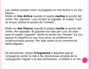Los verbos pueden estar conjugados en Voz Activa o en Voz
Pasiva.
Están en Voz Activa cuando el sujeto realiza la acción del
verbo. Por ejemplo: Luis rompió su juguete. El sujeto "Luis"
es el que realiza la acción de "romper".
Están en Voz Pasiva cuando el sujeto recibe la acción del
verbo. Por ejemplo: El juguete fue roto por Luis. En este
caso el sujeto "juguete" recibe la acción de "romper".La voz
pasiva en español se usa muy poco, se prefieren las
construcciones activas. Por esta razón no la veremos en
estas páginas.
Se denominan verbos Irregulares a aquellos que al
conjugarse varían la raíz o las desinencias propias de la
conjugación regular a la que pertenecen, o ambas a la vez.
 