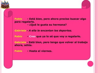 Pablo - Está bien, pero ahora preciso buscar algo
para regalarle.
- ¿Qué le gusta su hermana?
Gabriela - A ella le encantan los deportes.
Pablo - Creo que ya lo sé que voy a regalarle.
Gabriela - Está bien, pero tengo que volver al trabajo
ahora, adiós.
Pablo - Hasta el viernes.
 