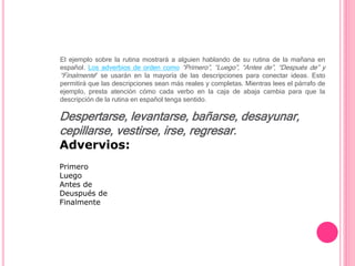El ejemplo sobre la rutina mostrará a alguien hablando de su rutina de la mañana en
español. Los adverbios de orden como “Primero”, “Luego”, “Antes de”, “Después de” y
“Finalmente” se usarán en la mayoría de las descripciones para conectar ideas. Esto
permitirá que las descripciones sean más reales y completas. Mientras lees el párrafo de
ejemplo, presta atención cómo cada verbo en la caja de abaja cambia para que la
descripción de la rutina en español tenga sentido.
Despertarse, levantarse, bañarse, desayunar,
cepillarse, vestirse, irse, regresar.
Advervios:
Primero
Luego
Antes de
Deuspués de
Finalmente
 