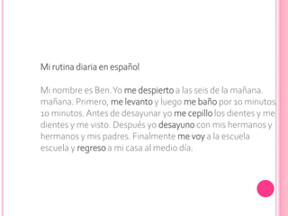 Mi rutina diaria en español
Mi nombre es Ben.Yo me despierto a las seis de la mañana.
mañana. Primero, me levanto y luego me baño por 10 minutos.
10 minutos. Antes de desayunar yo me cepillo los dientes y me
dientes y me visto. Después yo desayuno con mis hermanos y
hermanos y mis padres. Finalmente me voy a la escuela
escuela y regreso a mi casa al medio día.
 
