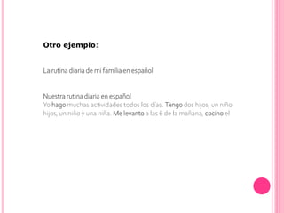 Otro ejemplo:
La rutina diaria de mi familia en español
Nuestra rutina diaria en español
Yo hago muchas actividades todos los días. Tengo dos hijos, un niño
hijos, un niño y una niña. Me levanto a las 6 de la mañana, cocino el
 