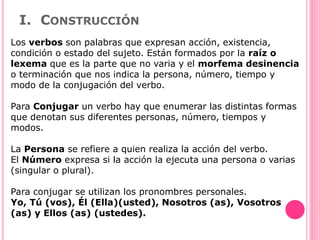 I. CONSTRUCCIÓN
Los verbos son palabras que expresan acción, existencia,
condición o estado del sujeto. Están formados por la raíz o
lexema que es la parte que no varia y el morfema desinencia
o terminación que nos indica la persona, número, tiempo y
modo de la conjugación del verbo.
Para Conjugar un verbo hay que enumerar las distintas formas
que denotan sus diferentes personas, número, tiempos y
modos.
La Persona se refiere a quien realiza la acción del verbo.
El Número expresa si la acción la ejecuta una persona o varias
(singular o plural).
Para conjugar se utilizan los pronombres personales.
Yo, Tú (vos), Él (Ella)(usted), Nosotros (as), Vosotros
(as) y Ellos (as) (ustedes).
 