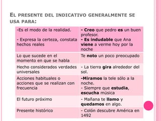 EL PRESENTE DEL INDICATIVO GENERALMENTE SE
USA PARA:
-Es el modo de la realidad.
- Expresa la certeza, constata
hechos reales
- Creo que pedro es un buen
profesor.
- Es indudable que Ana
viene a verme hoy por la
noche
Lo que sucede en el
momento en que se habla
Te noto un poco preocupado
Hecho considerados verdades
universales
- La tierra gira alrededor del
sol.
Acciones habituales o
acciones que se realizan con
frecuencia
-Miramos la tele sólo a la
noche.
- Siempre que estudia,
escucha música
El futuro próximo - Mañana te llamo y
quedamos en algo.
Presente histórico - Colón descubre América en
1492
 