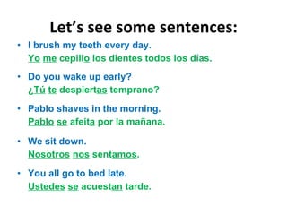 Let ’s see some sentences: I brush my teeth every day. Yo   me  cepill o  los dientes todos los días. Do you wake up early? ¿ Tú   te  despiert as  temprano? Pablo shaves in the morning. Pablo   se  afeit a  por la mañana. We sit down. Nosotros   nos  sent amos . You all go to bed late. Ustedes   se  acuest an  tarde. 