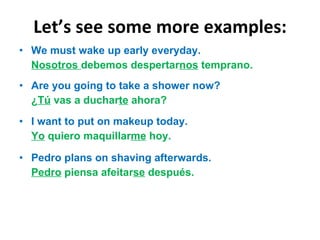Let ’s see some more examples: We must wake up early everyday. Nosotros  debemos despertar nos  temprano. Are you going to take a shower now? ¿ Tú  vas a duchar te  ahora? I want to put on makeup today. Yo  quiero maquillar me  hoy. Pedro plans on shaving afterwards. Pedro  piensa afeitar se  después. 