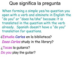 Que significa la pregunta
¿Tocas la guitarra?
Do you play the guitar?
When forming a simple yes/no question you
open with a verb and elminate in English the
“do you” or “does he/she” because it is
translated in the question with the verb
already. Spanish doesn’t have a “do you”
translation for questions.
¿Estudia Carlos en la biblioteca?
Does Carlos study in the library?
 