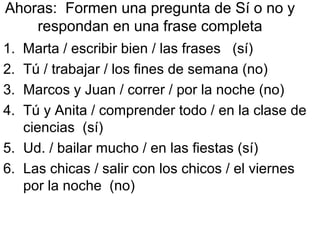 Ahoras: Formen una pregunta de Sí o no y
respondan en una frase completa
1. Marta / escribir bien / las frases (sí)
2. Tú / trabajar / los fines de semana (no)
3. Marcos y Juan / correr / por la noche (no)
4. Tú y Anita / comprender todo / en la clase de
ciencias (sí)
5. Ud. / bailar mucho / en las fiestas (sí)
6. Las chicas / salir con los chicos / el viernes
por la noche (no)
 