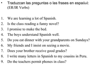 • Traduzcan las preguntas o las frases en español:
(ER/IR Verbs)
1. We are learning a lot of Spanish.
2. Is the class reading a funny novel?
3. I promise to make the bed.
4. The boys understand Spanish well.
5. Do you eat dinner with your grandparents on Sundays?
6. My friends and I insist on seeing a movie.
7. Does your brother receive good grades?
8. I write many letters in Spanish to my cousins in Peru.
9. Do the teachers permit phones in class?
 
