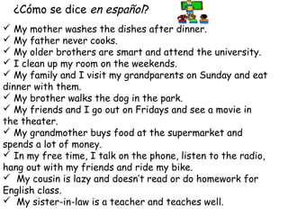 ¿Cómo se dice en español?
 My mother washes the dishes after dinner.
 My father never cooks.
 My older brothers are smart and attend the university.
 I clean up my room on the weekends.
 My family and I visit my grandparents on Sunday and eat
dinner with them.
 My brother walks the dog in the park.
 My friends and I go out on Fridays and see a movie in
the theater.
 My grandmother buys food at the supermarket and
spends a lot of money.
 In my free time, I talk on the phone, listen to the radio,
hang out with my friends and ride my bike.
 My cousin is lazy and doesn’t read or do homework for
English class.
 My sister-in-law is a teacher and teaches well.
 