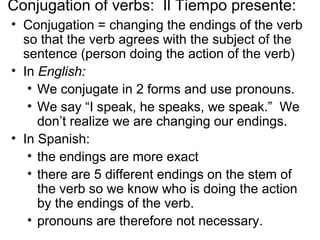 Conjugation of verbs: Il Tiempo presente:
• Conjugation = changing the endings of the verb
so that the verb agrees with the subject of the
sentence (person doing the action of the verb)
• In English:
• We conjugate in 2 forms and use pronouns.
• We say “I speak, he speaks, we speak.” We
don’t realize we are changing our endings.
• In Spanish:
• the endings are more exact
• there are 5 different endings on the stem of
the verb so we know who is doing the action
by the endings of the verb.
• pronouns are therefore not necessary.
 