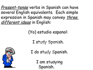 Present-tense verbs in Spanish can have
several English equivalents. Each simple
expression in Spanish may convey three
different ideas in English:
(yo)
(Yo) estudio espanol:

I study Spanish.
 I do study Spanish.
 I am studying
Spanish.
simple statement
emphasis
action in progress
 