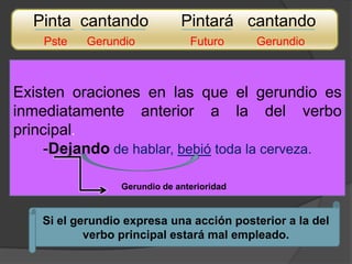 Pinta cantando               Pintará cantando
    Pste    Gerundio             Futuro      Gerundio



Existen oraciones en las que el gerundio es
inmediatamente anterior a la del verbo
principal.
    -Dejando de hablar, bebió toda la cerveza.

                  Gerundio de anterioridad


    Si el gerundio expresa una acción posterior a la del
            verbo principal estará mal empleado.
 