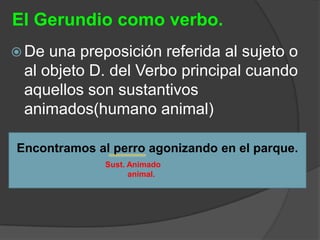 El Gerundio como verbo.
 De una preposición referida al sujeto o
 al objeto D. del Verbo principal cuando
 aquellos son sustantivos
 animados(humano animal)

Encontramos al perro agonizando en el parque.
              Sust. Animado
                    animal.
 
