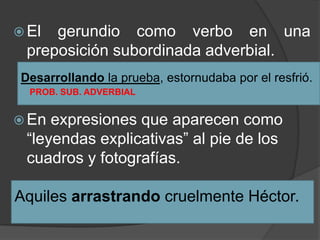  El  gerundio como verbo en una
  preposición subordinada adverbial.
 Desarrollando la prueba, estornudaba por el resfrió.
  PROB. SUB. ADVERBIAL


 En  expresiones que aparecen como
  “leyendas explicativas” al pie de los
  cuadros y fotografías.

Aquiles arrastrando cruelmente Héctor.
 