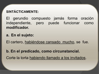 SINTÁCTICAMENTE:

El gerundio compuesto jamás forma oración
independiente, pero puede funcionar como
modificador.
a. En el sujeto:
El cartero, habiéndose cansado mucho, se fue.

b. En el predicado, como circunstancial.
Corte la torta habiendo llamado a los invitados.
 