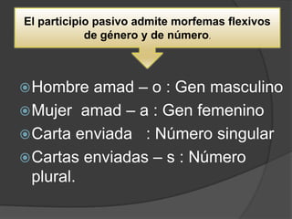 El participio pasivo admite morfemas flexivos
            de género y de número.



 Hombre  amad – o : Gen masculino
 Mujer amad – a : Gen femenino
 Carta enviada : Número singular
 Cartas enviadas – s : Número
  plural.
 