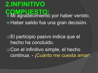 2.INFINITIVO
COMPUESTO: por haber venido.
 Mi agradecimiento
 Haber   salido fue una gran decisión.

 Elparticipio pasivo indica que el
  hecho ha concluido.
 Con el infinitivo simple, el hecho
  continua. - ¡Cuánto me cuesta amar!
 