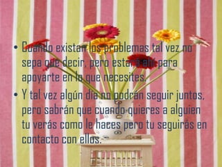 • Cuando existan los problemas tal vez no
  sepa que decir, pero estará ahí para
  apoyarte en lo que necesites.
• Y tal vez algún día no podrán seguir juntos,
  pero sabrán que cuando quieres a alguien
  tu verás como le haces pero tu seguirás en
  contacto con ellos.
 