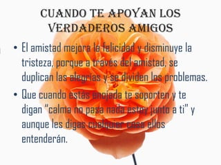 CUANDO TE APOYAN LOS
        VERDADEROS AMIGOS
• El amistad mejora la felicidad y disminuye la
  tristeza, porque a través del amistad, se
  duplican las alegrías y se dividen los problemas.
• Que cuando estás enojada te soporten y te
  digan “calma no pasa nada estoy junto a ti” y
  aunque les digas cualquier cosa ellos
  entenderán.
 