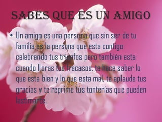Sabes que es un amigo
• Un amigo es una persona que sin ser de tu
  familia es la persona que esta contigo
  celebrando tus triunfos pero también esta
  cuando lloras tus fracasos, te hace saber lo
  que esta bien y lo que esta mal, te aplaude tus
  gracias y te reprime tus tonterías que pueden
  lastimarte.
 