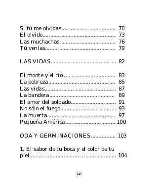 Si tú me olvidas...................................        70
El olvido...............................................   73
Las muchachas....................................          76
Tú venías.............................................     79

LAS VIDAS.......................................... 82

El monte y el río.................................. 83
La pobreza........................................... 85
Las vidas.............................................. 87
La bandera.......................................... 89
El amor del soldado............................. 91
No sólo el fuego.................................... 93
La muerta............................................ 97
Pequeña América................................ 100

ODA Y GERMINACIONES................ 103

1. El sabor de tu boca y el color de tu
piel........................................................ 104


                                 143
 