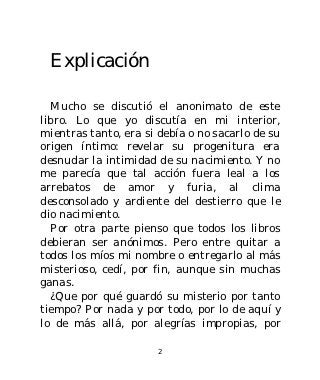 Explicación

  Mucho se discutió el anonimato de este
libro. Lo que yo discutía en mi interior,
mientras tanto, era si debía o no sacarlo de su
origen íntimo: revelar su progenitura era
desnudar la intimidad de su nacimiento. Y no
me parecía que tal acción fuera leal a los
arrebatos de amor y furia, al clima
desconsolado y ardiente del destierro que le
dio nacimiento.
  Por otra parte pienso que todos los libros
debieran ser anónimos. Pero entre quitar a
todos los míos mi nombre o entregarlo al más
misterioso, cedí, por fin, aunque sin muchas
ganas.
  ¿Que por qué guardó su misterio por tanto
tiempo? Por nada y por todo, por lo de aquí y
lo de más allá, por alegrías impropias, por

                      2
 