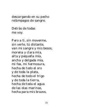 descargando en su pecho
relámpagos de sangre.

Detrás de todas
me voy.

Pero a ti, sin moverme,
sin verte, tú distante,
van mi sangre y mis besos,
morena y clara mía,
alta y pequeña mía,
ancha y delgada mía,
mi fea, mi hermosura,
hecha de todo el oro
y de toda la plata,
hecha de todo el trigo
y de toda la tierra,
hecha de toda el agua
de las olas marinas,
hecha para mis brazos,


                     21
 