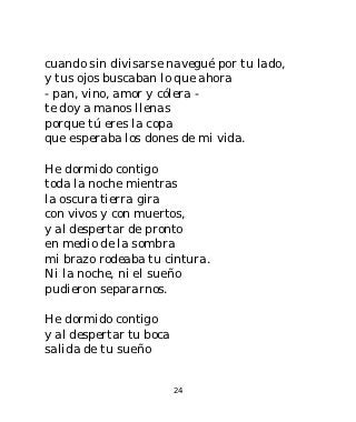 cuando sin divisarse navegué por tu lado,
y tus ojos buscaban lo que ahora
- pan, vino, amor y cólera -
te doy a manos llenas
porque tú eres la copa
que esperaba los dones de mi vida.

He dormido contigo
toda la noche mientras
la oscura tierra gira
con vivos y con muertos,
y al despertar de pronto
en medio de la sombra
mi brazo rodeaba tu cintura.
Ni la noche, ni el sueño
pudieron separarnos.

He dormido contigo
y al despertar tu boca
salida de tu sueño


                         24
 