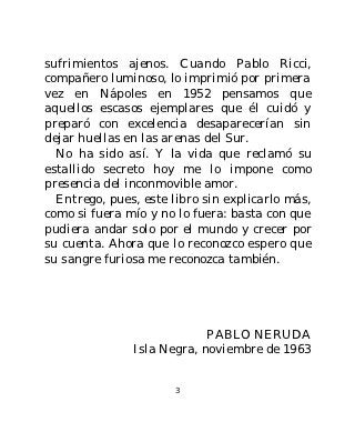 sufrimientos ajenos. Cuando Pablo Ricci,
compañero luminoso, lo imprimió por primera
vez en Nápoles en 1952 pensamos que
aquellos escasos ejemplares que él cuidó y
preparó con excelencia desaparecerían sin
dejar huellas en las arenas del Sur.
  No ha sido así. Y la vida que reclamó su
estallido secreto hoy me lo impone como
presencia del inconmovible amor.
  Entrego, pues, este libro sin explicarlo más,
como si fuera mío y no lo fuera: basta con que
pudiera andar solo por el mundo y crecer por
su cuenta. Ahora que lo reconozco espero que
su sangre furiosa me reconozca también.




                            PABLO NERUDA
               Isla Negra, noviembre de 1963


                       3
 