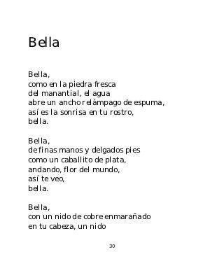 Bella

Bella,
como en la piedra fresca
del manantial, el agua
abre un ancho relámpago de espuma,
así es la sonrisa en tu rostro,
bella.

Bella,
de finas manos y delgados pies
como un caballito de plata,
andando, flor del mundo,
así te veo,
bella.

Bella,
con un nido de cobre enmarañado
en tu cabeza, un nido

                     30
 