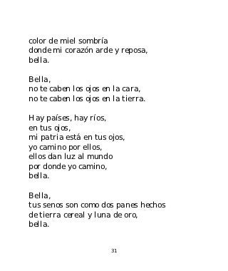color de miel sombría
donde mi corazón arde y reposa,
bella.

Bella,
no te caben los ojos en la cara,
no te caben los ojos en la tierra.

Hay países, hay ríos,
en tus ojos,
mi patria está en tus ojos,
yo camino por ellos,
ellos dan luz al mundo
por donde yo camino,
bella.

Bella,
tus senos son como dos panes hechos
de tierra cereal y luna de oro,
bella.


                       31
 