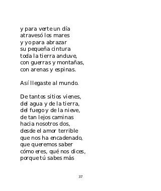 y para verte un día
atravesó los mares
y yo para abrazar
su pequeña cintura
toda la tierra anduve,
con guerras y montañas,
con arenas y espinas.

Así llegaste al mundo.

De tantos sitios vienes,
del agua y de la tierra,
del fuego y de la nieve,
de tan lejos caminas
hacia nosotros dos,
desde el amor terrible
que nos ha encadenado,
que queremos saber
cómo eres, qué nos dices,
porque tú sabes más


                      37
 